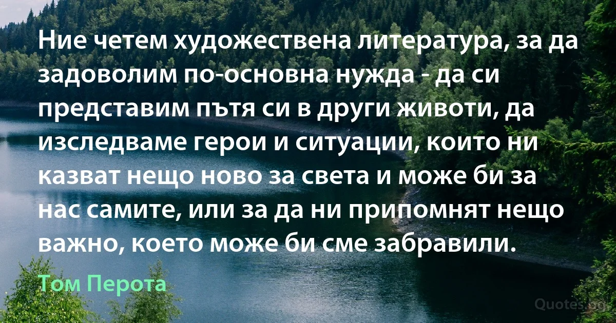 Ние четем художествена литература, за да задоволим по-основна нужда - да си представим пътя си в други животи, да изследваме герои и ситуации, които ни казват нещо ново за света и може би за нас самите, или за да ни припомнят нещо важно, което може би сме забравили. (Том Перота)