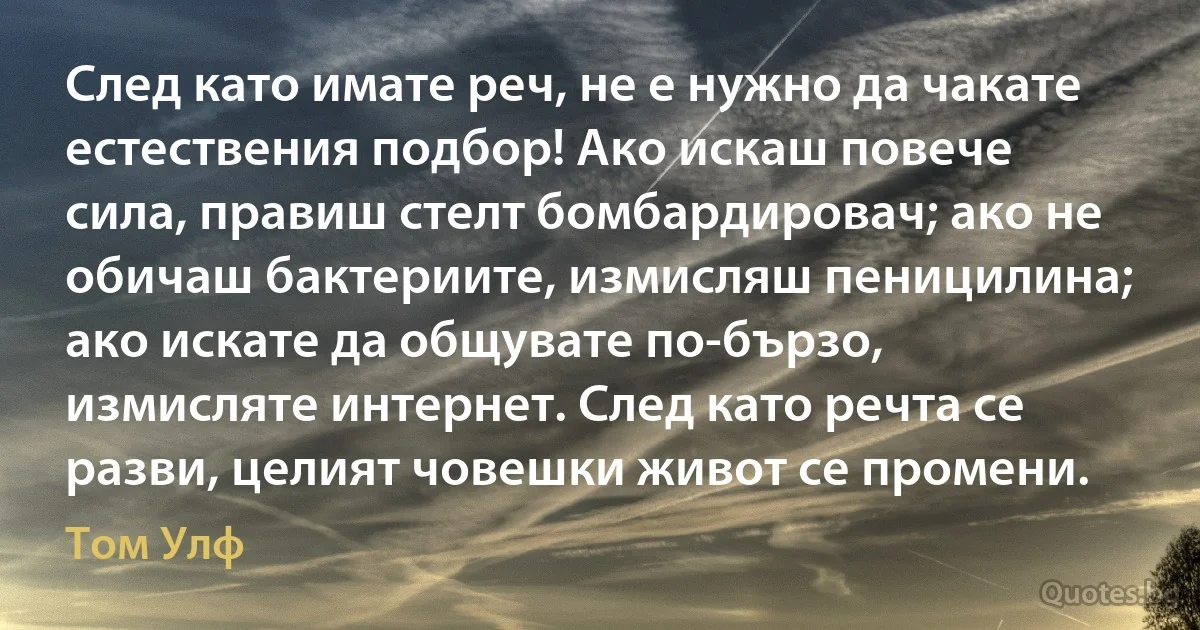 След като имате реч, не е нужно да чакате естествения подбор! Ако искаш повече сила, правиш стелт бомбардировач; ако не обичаш бактериите, измисляш пеницилина; ако искате да общувате по-бързо, измисляте интернет. След като речта се разви, целият човешки живот се промени. (Том Улф)