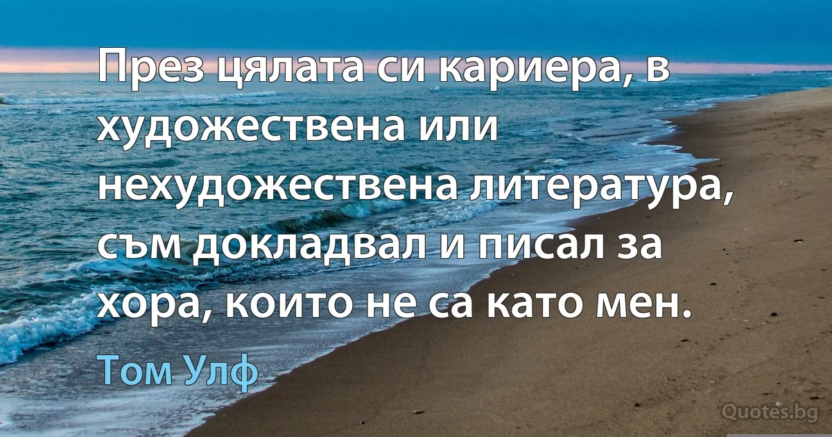 През цялата си кариера, в художествена или нехудожествена литература, съм докладвал и писал за хора, които не са като мен. (Том Улф)