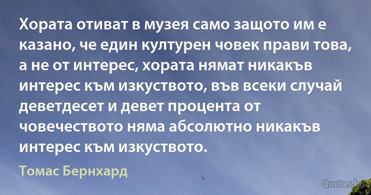 Хората отиват в музея само защото им е казано, че един културен човек прави това, а не от интерес, хората нямат никакъв интерес към изкуството, във всеки случай деветдесет и девет процента от човечеството няма абсолютно никакъв интерес към изкуството. (Томас Бернхард)