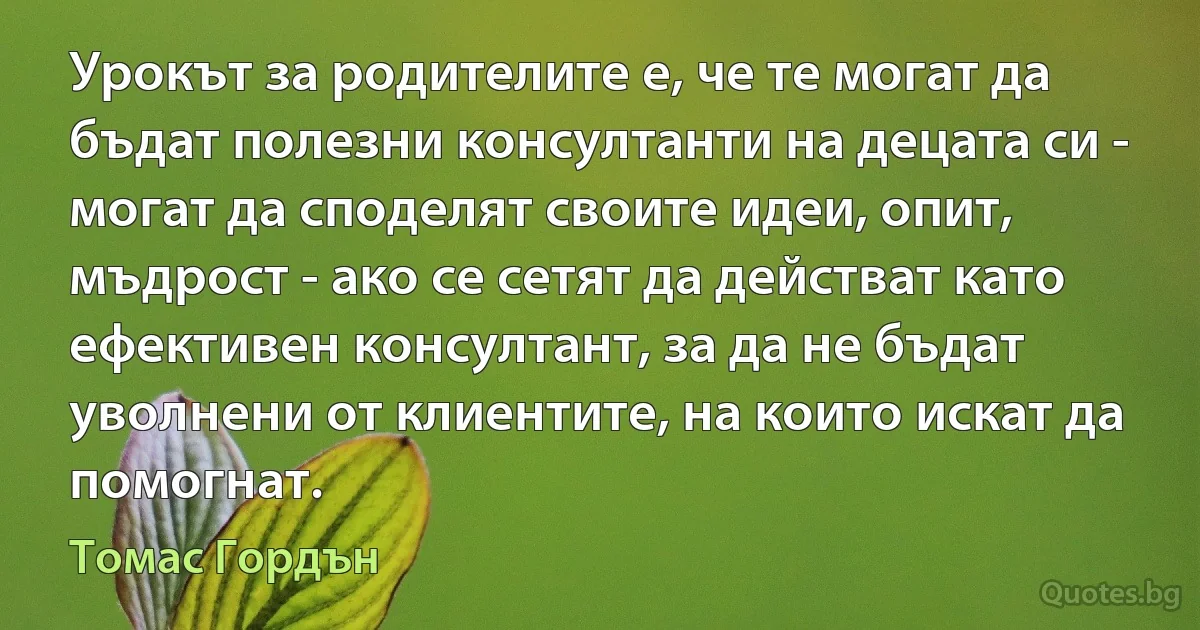 Урокът за родителите е, че те могат да бъдат полезни консултанти на децата си - могат да споделят своите идеи, опит, мъдрост - ако се сетят да действат като ефективен консултант, за да не бъдат уволнени от клиентите, на които искат да помогнат. (Томас Гордън)