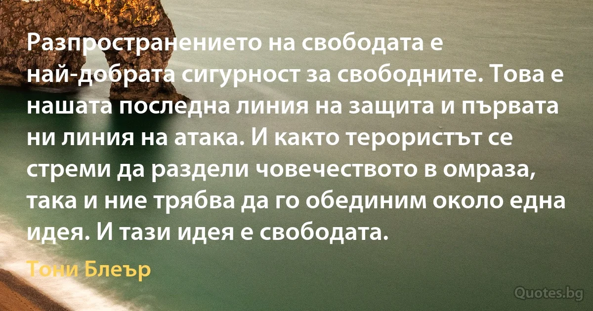 Разпространението на свободата е най-добрата сигурност за свободните. Това е нашата последна линия на защита и първата ни линия на атака. И както терористът се стреми да раздели човечеството в омраза, така и ние трябва да го обединим около една идея. И тази идея е свободата. (Тони Блеър)