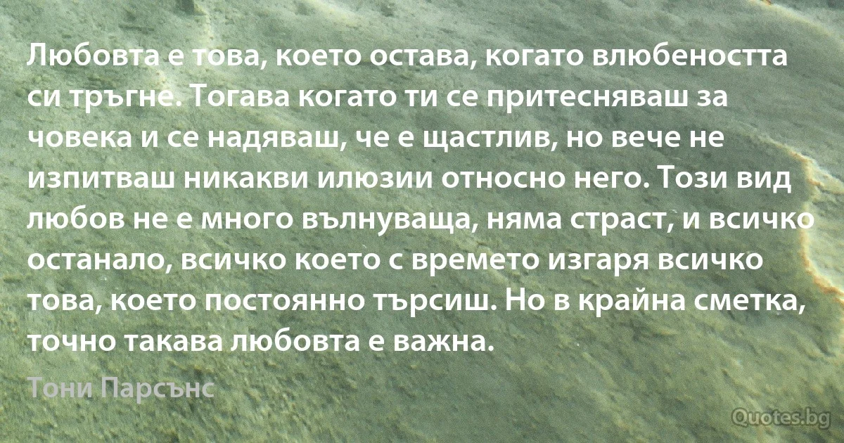 Любовта е това, което остава, когато влюбеността си тръгне. Тогава когато ти се притесняваш за човека и се надяваш, че е щастлив, но вече не изпитваш никакви илюзии относно него. Този вид любов не е много вълнуваща, няма страст, и всичко останало, всичко което с времето изгаря всичко това, което постоянно търсиш. Но в крайна сметка, точно такава любовта е важна. (Тони Парсънс)