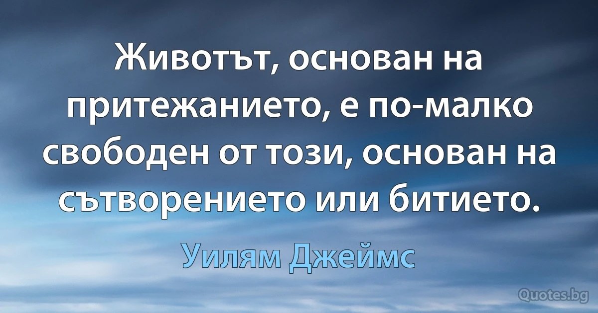 Животът, основан на притежанието, е по-малко свободен от този, основан на сътворението или битието. (Уилям Джеймс)