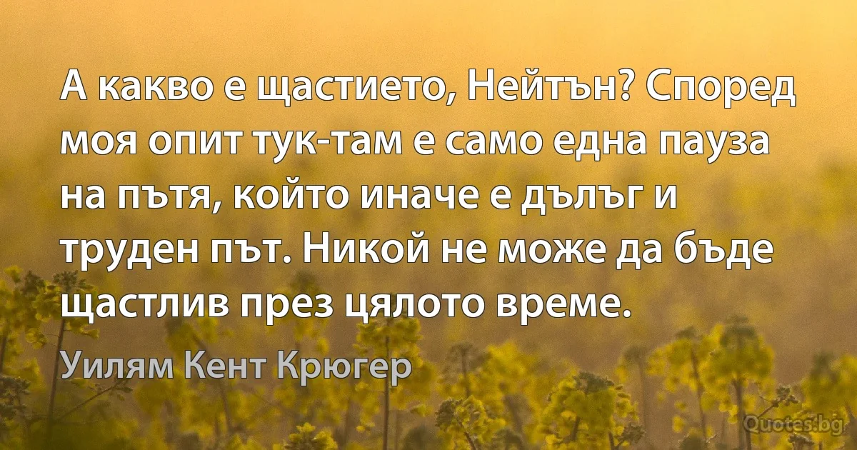 А какво е щастието, Нейтън? Според моя опит тук-там е само една пауза на пътя, който иначе е дълъг и труден път. Никой не може да бъде щастлив през цялото време. (Уилям Кент Крюгер)