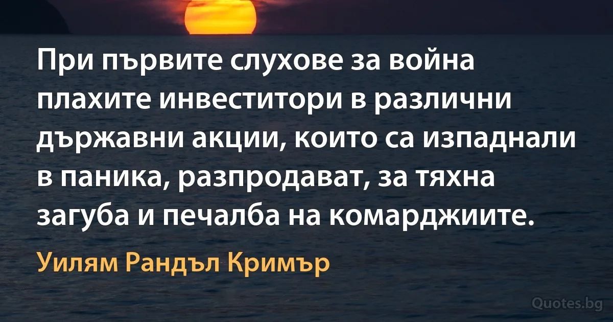 При първите слухове за война плахите инвеститори в различни държавни акции, които са изпаднали в паника, разпродават, за тяхна загуба и печалба на комарджиите. (Уилям Рандъл Кримър)