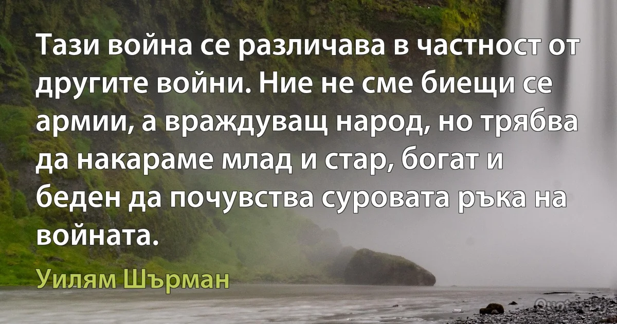 Тази война се различава в частност от другите войни. Ние не сме биещи се армии, а враждуващ народ, но трябва да накараме млад и стар, богат и беден да почувства суровата ръка на войната. (Уилям Шърман)