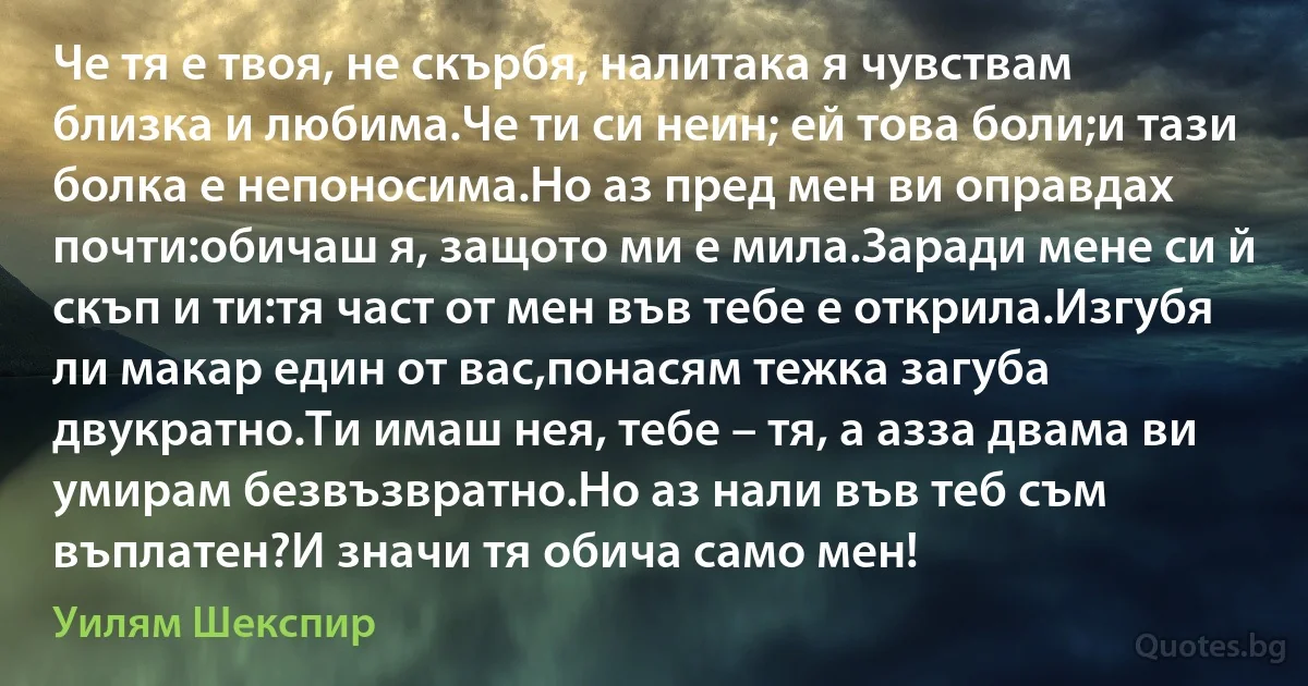 Че тя е твоя, не скърбя, налитака я чувствам близка и любима.Че ти си неин; ей това боли;и тази болка е непоносима.Но аз пред мен ви оправдах почти:обичаш я, защото ми е мила.Заради мене си й скъп и ти:тя част от мен във тебе е открила.Изгубя ли макар един от вас,понасям тежка загуба двукратно.Ти имаш нея, тебе – тя, а азза двама ви умирам безвъзвратно.Но аз нали във теб съм въплaтен?И значи тя обича само мен! (Уилям Шекспир)