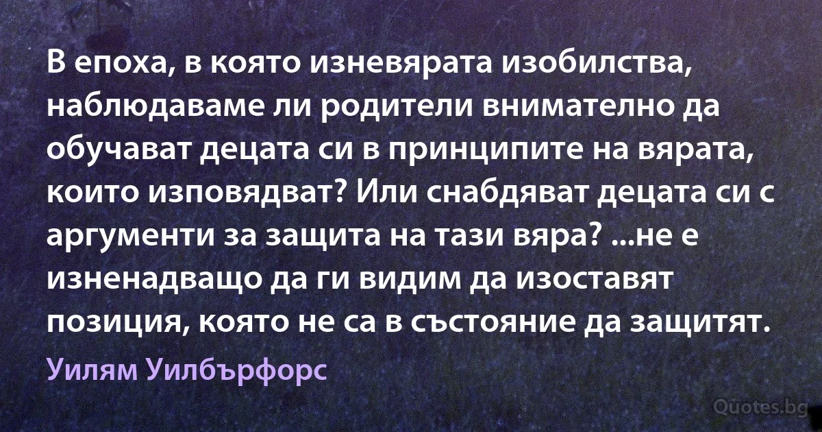 В епоха, в която изневярата изобилства, наблюдаваме ли родители внимателно да обучават децата си в принципите на вярата, които изповядват? Или снабдяват децата си с аргументи за защита на тази вяра? ...не е изненадващо да ги видим да изоставят позиция, която не са в състояние да защитят. (Уилям Уилбърфорс)