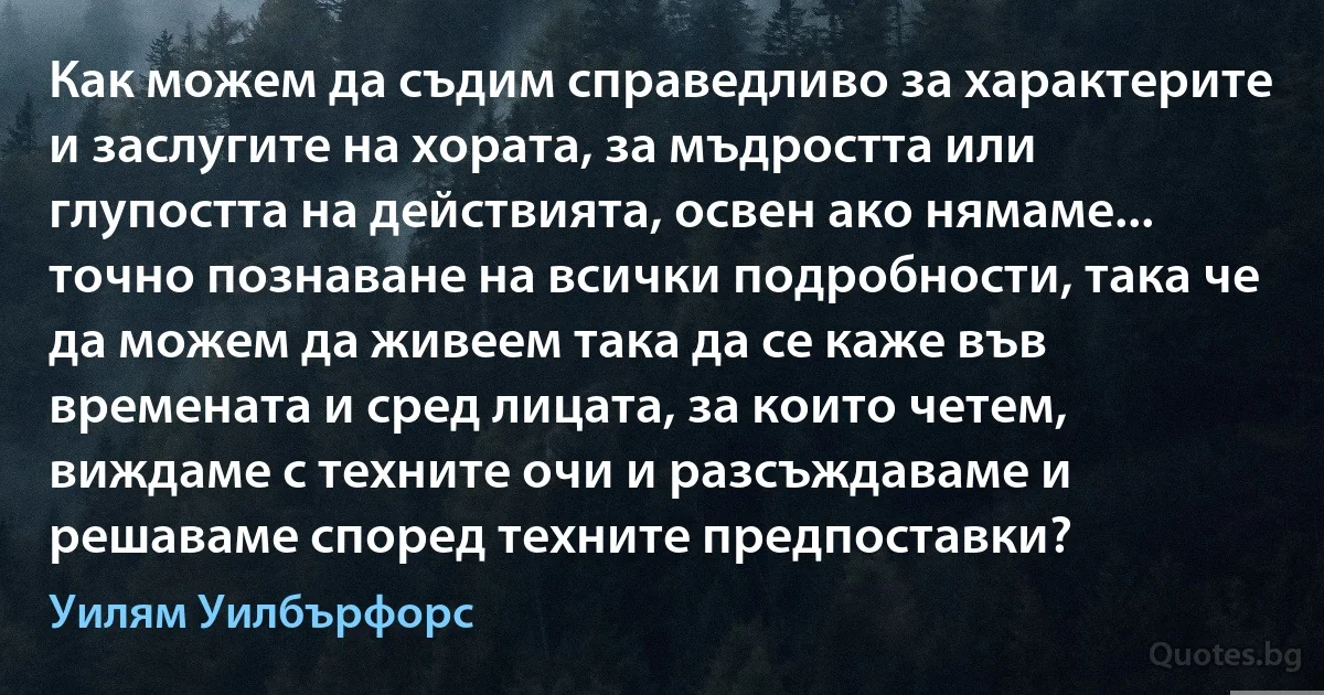 Как можем да съдим справедливо за характерите и заслугите на хората, за мъдростта или глупостта на действията, освен ако нямаме... точно познаване на всички подробности, така че да можем да живеем така да се каже във времената и сред лицата, за които четем, виждаме с техните очи и разсъждаваме и решаваме според техните предпоставки? (Уилям Уилбърфорс)