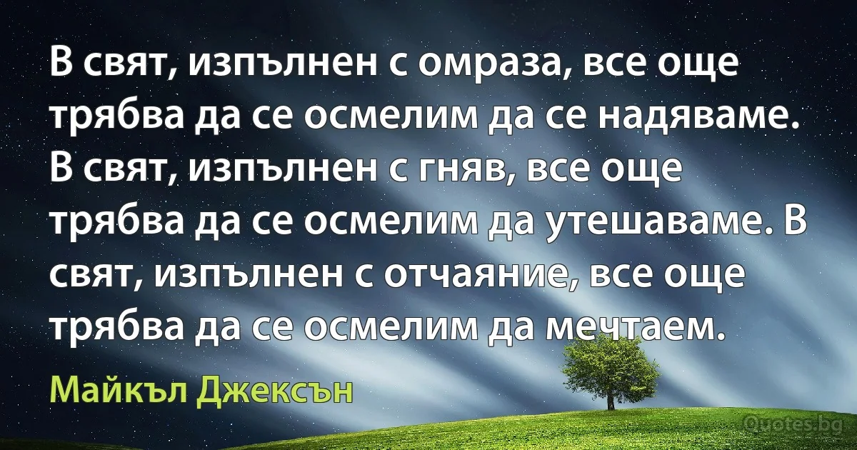 В свят, изпълнен с омраза, все още трябва да се осмелим да се надяваме. В свят, изпълнен с гняв, все още трябва да се осмелим да утешаваме. В свят, изпълнен с отчаяние, все още трябва да се осмелим да мечтаем. (Майкъл Джексън)