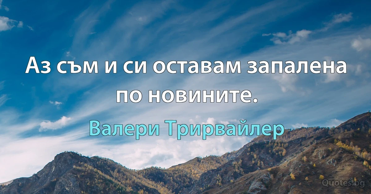 Аз съм и си оставам запалена по новините. (Валери Трирвайлер)