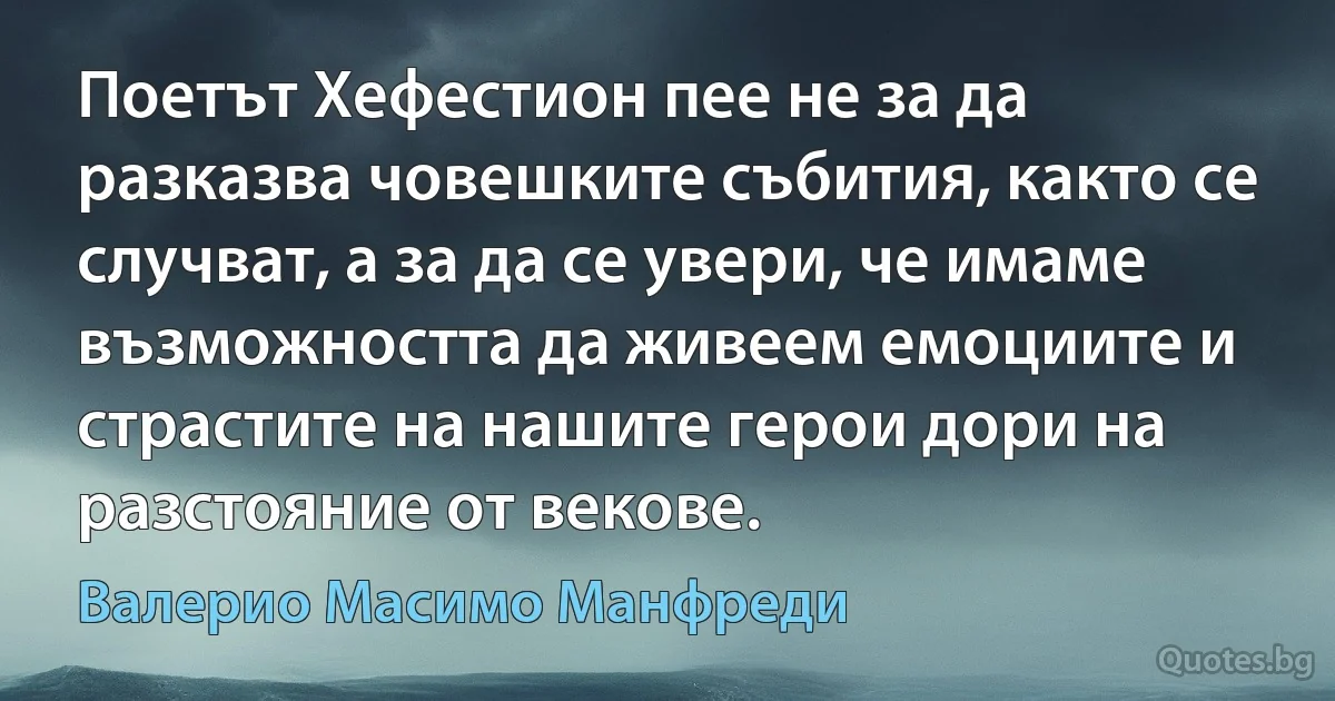 Поетът Хефестион пее не за да разказва човешките събития, както се случват, а за да се увери, че имаме възможността да живеем емоциите и страстите на нашите герои дори на разстояние от векове. (Валерио Масимо Манфреди)