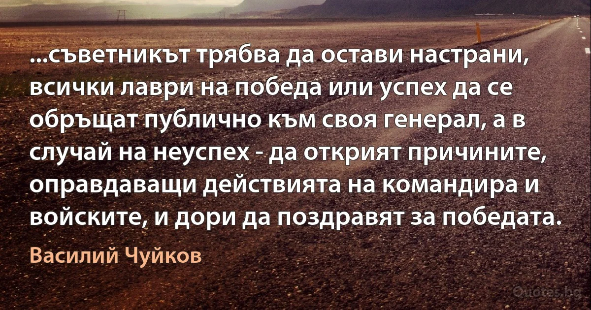 ...съветникът трябва да остави настрани, всички лаври на победа или успех да се обръщат публично към своя генерал, а в случай на неуспех - да открият причините, оправдаващи действията на командира и войските, и дори да поздравят за победата. (Василий Чуйков)