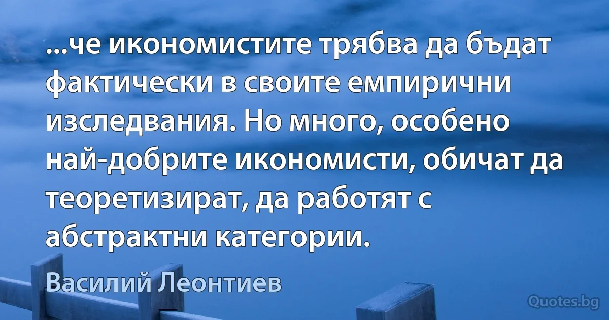 ...че икономистите трябва да бъдат фактически в своите емпирични изследвания. Но много, особено най-добрите икономисти, обичат да теоретизират, да работят с абстрактни категории. (Василий Леонтиев)