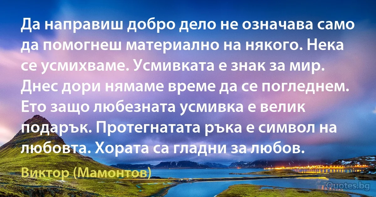 Да направиш добро дело не означава само да помогнеш материално на някого. Нека се усмихваме. Усмивката е знак за мир. Днес дори нямаме време да се погледнем. Ето защо любезната усмивка е велик подарък. Протегнатата ръка е символ на любовта. Хората са гладни за любов. (Виктор (Мамонтов))