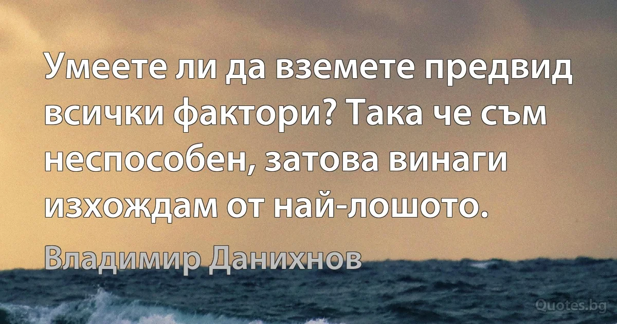 Умеете ли да вземете предвид всички фактори? Така че съм неспособен, затова винаги изхождам от най-лошото. (Владимир Данихнов)