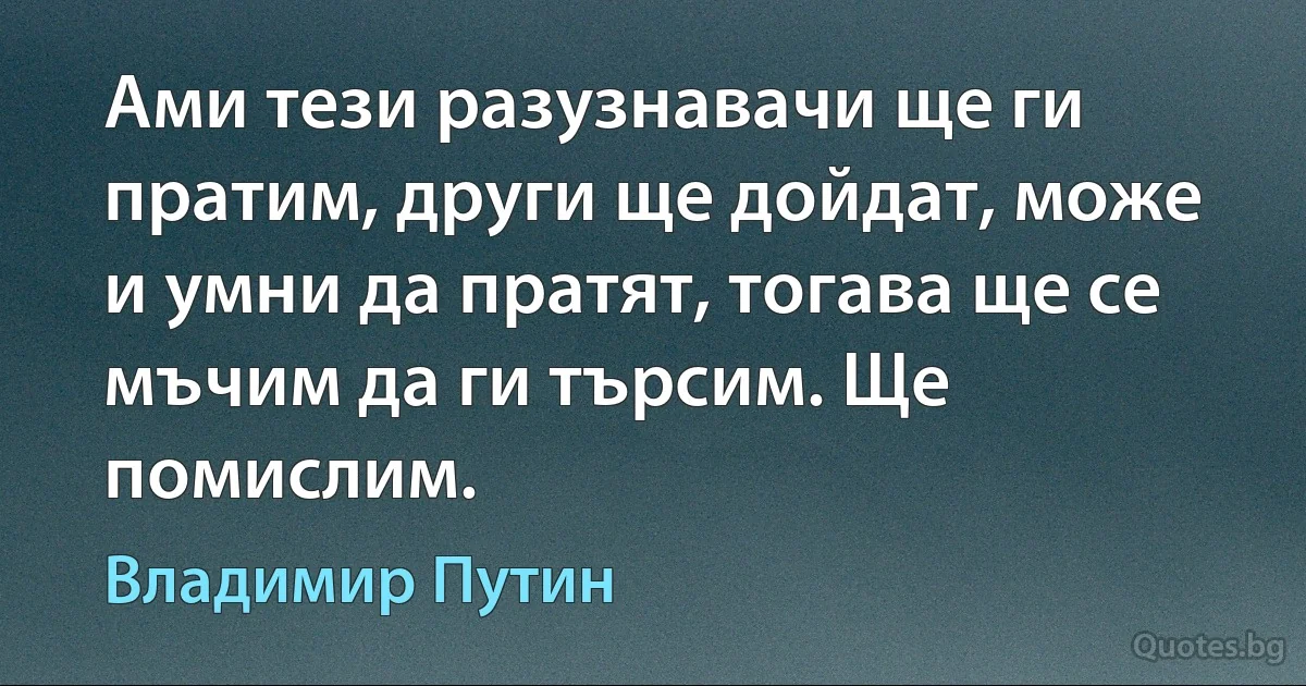 Ами тези разузнавачи ще ги пратим, други ще дойдат, може и умни да пратят, тогава ще се мъчим да ги търсим. Ще помислим. (Владимир Путин)