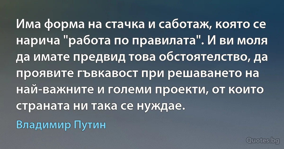 Има форма на стачка и саботаж, която се нарича "работа по правилата". И ви моля да имате предвид това обстоятелство, да проявите гъвкавост при решаването на най-важните и големи проекти, от които страната ни така се нуждае. (Владимир Путин)