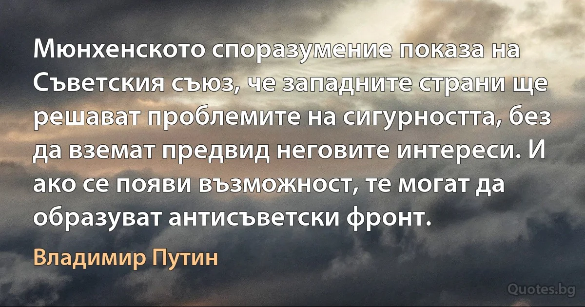 Мюнхенското споразумение показа на Съветския съюз, че западните страни ще решават проблемите на сигурността, без да вземат предвид неговите интереси. И ако се появи възможност, те могат да образуват антисъветски фронт. (Владимир Путин)