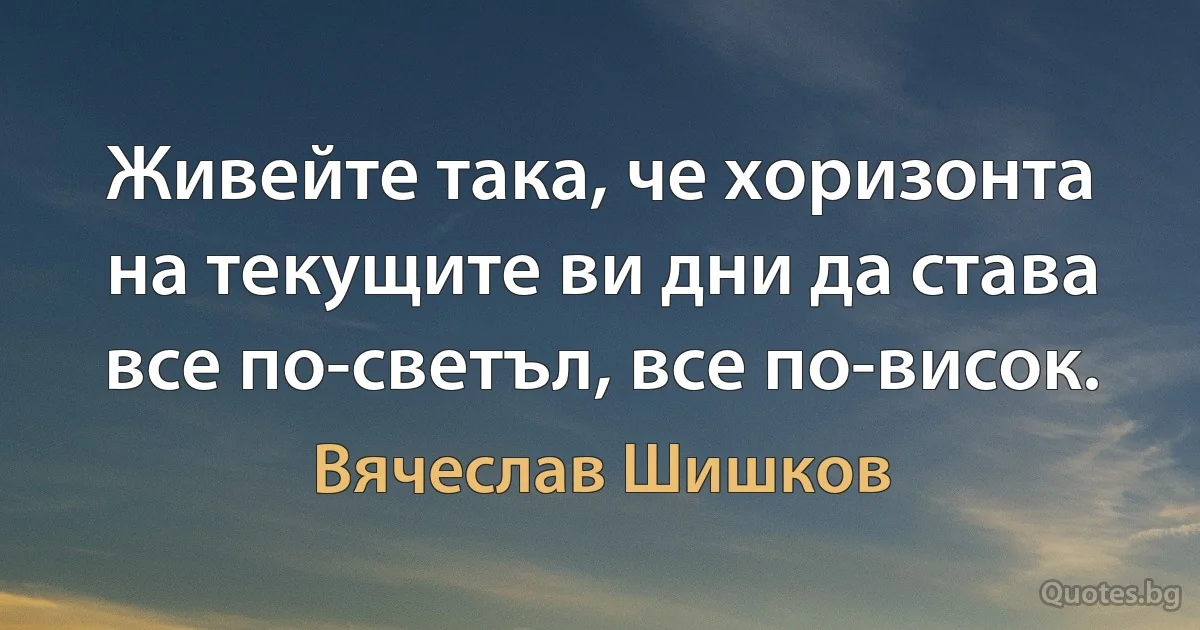 Живейте така, че хоризонта на текущите ви дни да става все по-светъл, все по-висок. (Вячеслав Шишков)