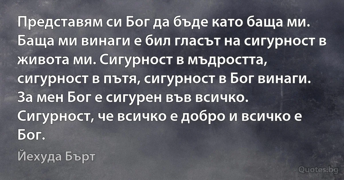 Представям си Бог да бъде като баща ми. Баща ми винаги е бил гласът на сигурност в живота ми. Сигурност в мъдростта, сигурност в пътя, сигурност в Бог винаги. За мен Бог е сигурен във всичко. Сигурност, че всичко е добро и всичко е Бог. (Йехуда Бърт)