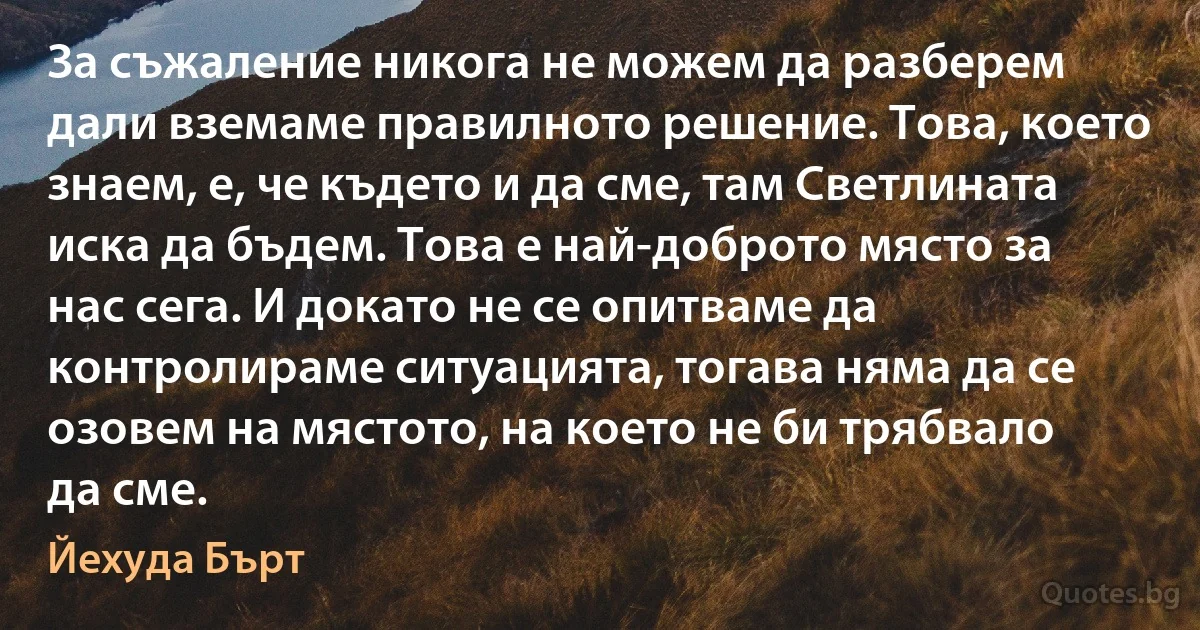 За съжаление никога не можем да разберем дали вземаме правилното решение. Това, което знаем, е, че където и да сме, там Светлината иска да бъдем. Това е най-доброто място за нас сега. И докато не се опитваме да контролираме ситуацията, тогава няма да се озовем на мястото, на което не би трябвало да сме. (Йехуда Бърт)