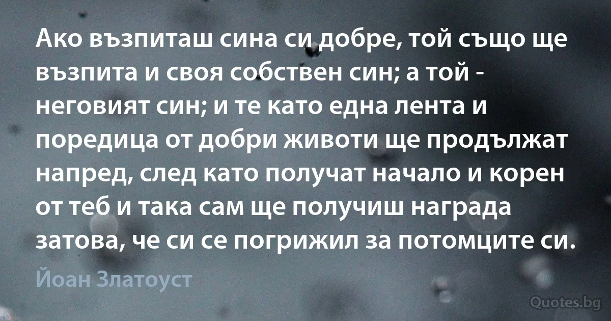 Ако възпиташ сина си добре, той също ще възпита и своя собствен син; а той - неговият син; и те като една лента и поредица от добри животи ще продължат напред, след като получат начало и корен от теб и така сам ще получиш награда затова, че си се погрижил за потомците си. (Йоан Златоуст)