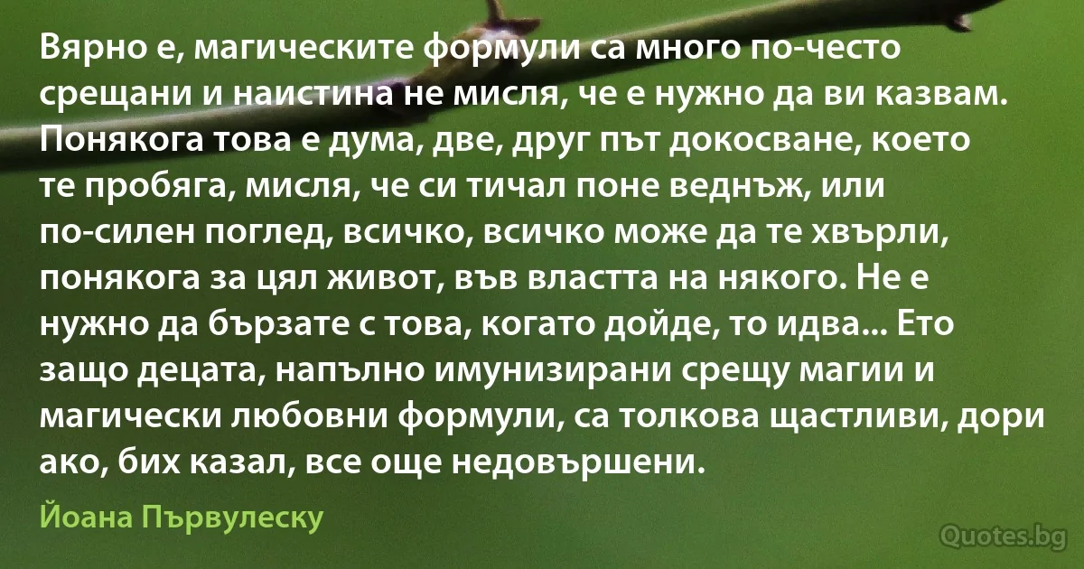 Вярно е, магическите формули са много по-често срещани и наистина не мисля, че е нужно да ви казвам. Понякога това е дума, две, друг път докосване, което те пробяга, мисля, че си тичал поне веднъж, или по-силен поглед, всичко, всичко може да те хвърли, понякога за цял живот, във властта на някого. Не е нужно да бързате с това, когато дойде, то идва... Ето защо децата, напълно имунизирани срещу магии и магически любовни формули, са толкова щастливи, дори ако, бих казал, все още недовършени. (Йоана Първулеску)