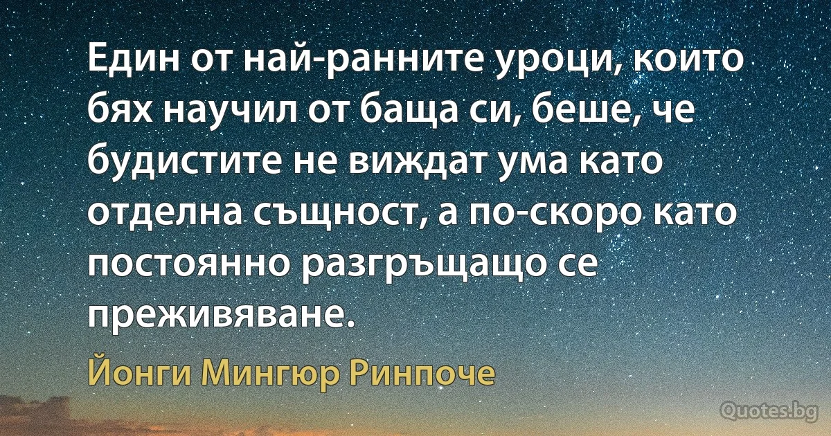 Един от най-ранните уроци, които бях научил от баща си, беше, че будистите не виждат ума като отделна същност, а по-скоро като постоянно разгръщащо се преживяване. (Йонги Мингюр Ринпоче)