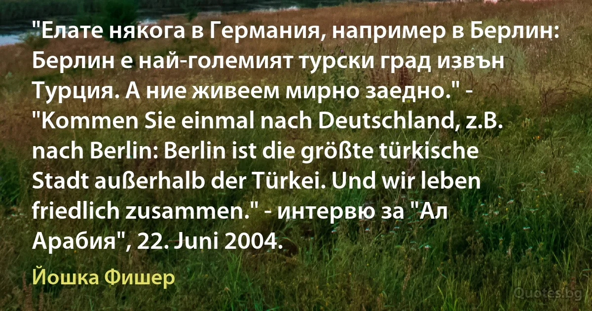 "Елате някога в Германия, например в Берлин: Берлин е най-големият турски град извън Турция. А ние живеем мирно заедно." - "Kommen Sie einmal nach Deutschland, z.B. nach Berlin: Berlin ist die größte türkische Stadt außerhalb der Türkei. Und wir leben friedlich zusammen." - интервю за "Ал Арабия", 22. Juni 2004. (Йошка Фишер)