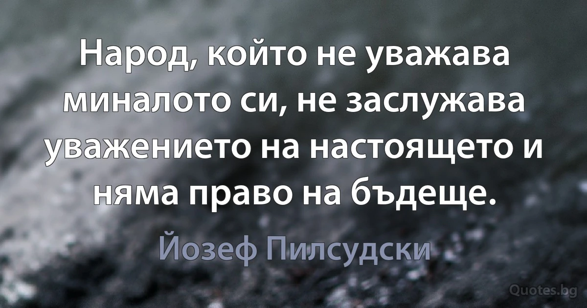 Народ, който не уважава миналото си, не заслужава уважението на настоящето и няма право на бъдеще. (Йозеф Пилсудски)