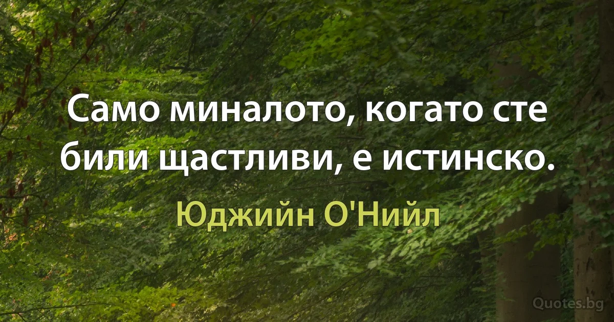 Само миналото, когато сте били щастливи, е истинско. (Юджийн О'Нийл)