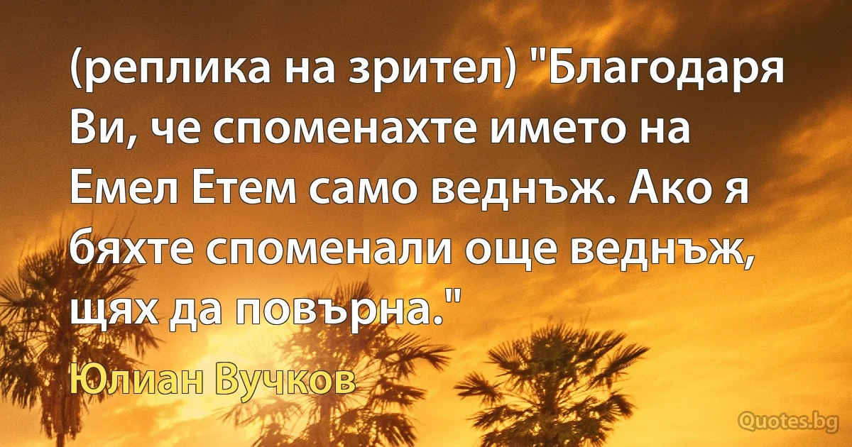 (реплика на зрител) "Благодаря Ви, че споменахте името на Емел Етем само веднъж. Ако я бяхте споменали още веднъж, щях да повърна." (Юлиан Вучков)