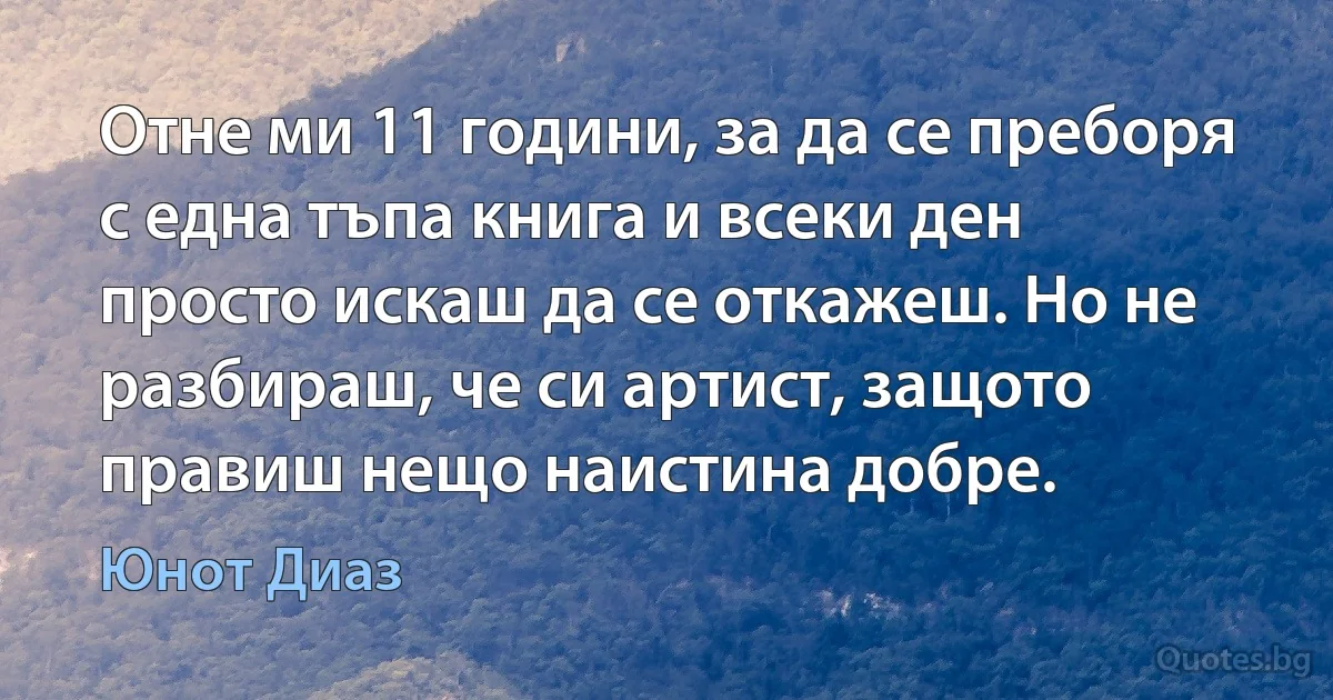 Отне ми 11 години, за да се преборя с една тъпа книга и всеки ден просто искаш да се откажеш. Но не разбираш, че си артист, защото правиш нещо наистина добре. (Юнот Диаз)