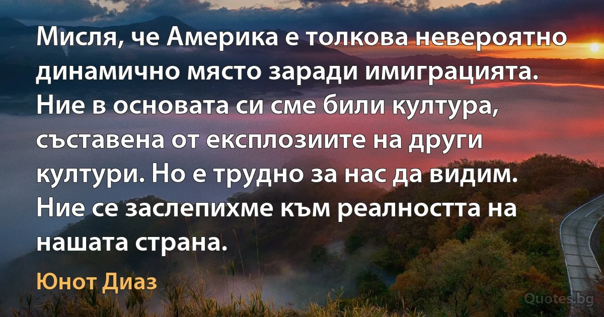 Мисля, че Америка е толкова невероятно динамично място заради имиграцията. Ние в основата си сме били култура, съставена от експлозиите на други култури. Но е трудно за нас да видим. Ние се заслепихме към реалността на нашата страна. (Юнот Диаз)