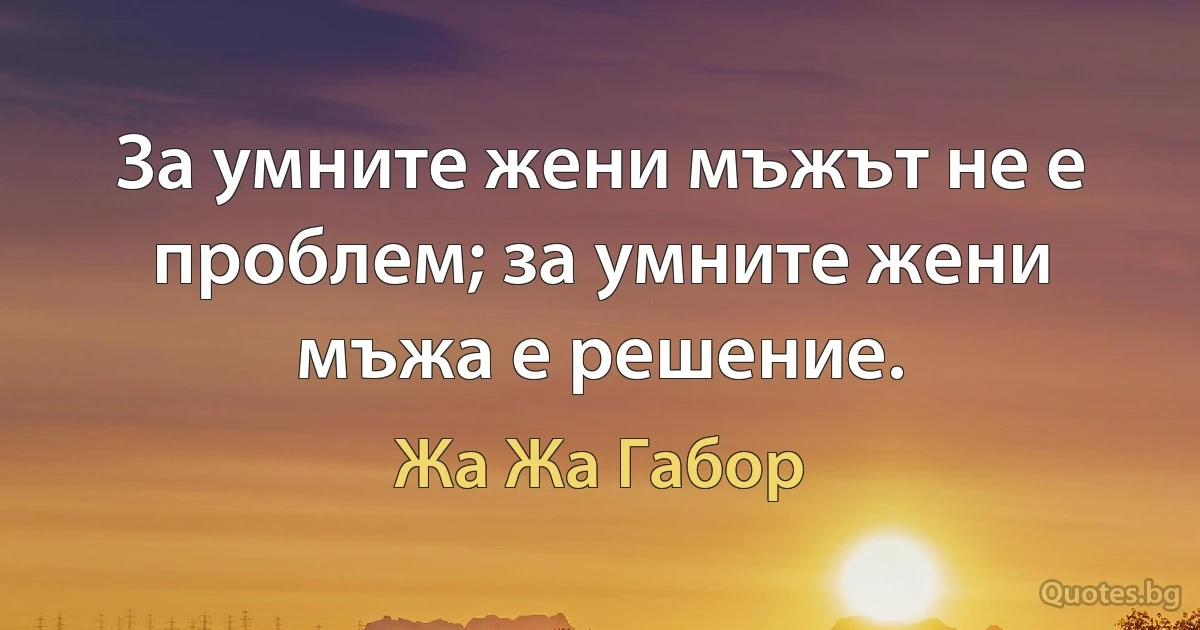 За умните жени мъжът не е проблем; за умните жени мъжа е решение. (Жа Жа Габор)