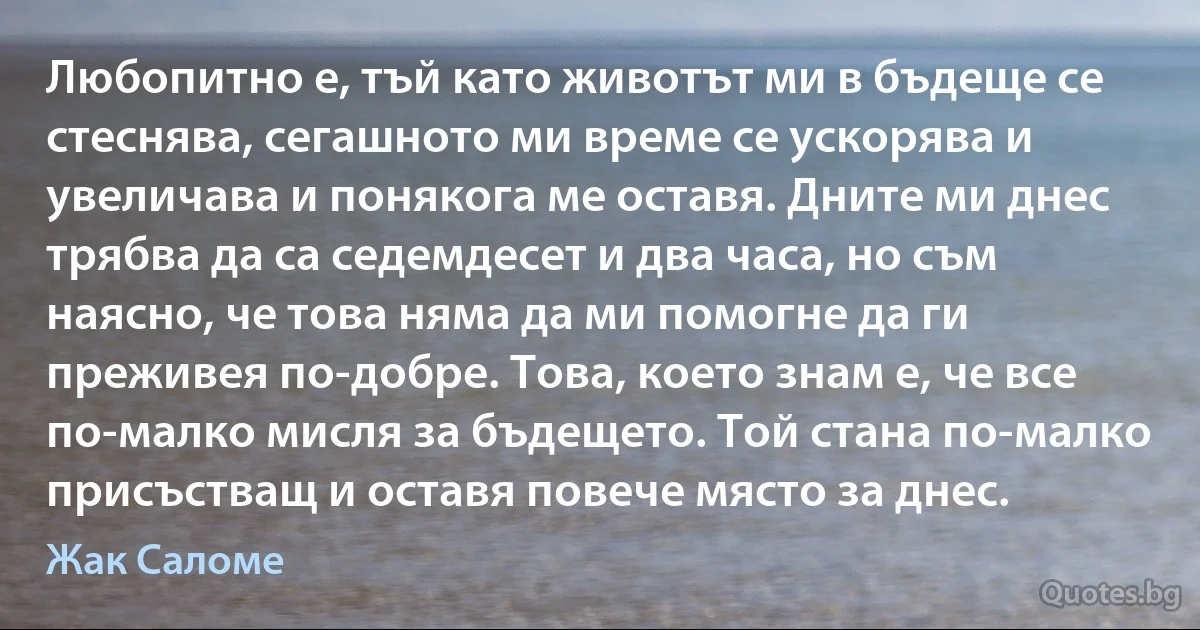 Любопитно е, тъй като животът ми в бъдеще се стеснява, сегашното ми време се ускорява и увеличава и понякога ме оставя. Дните ми днес трябва да са седемдесет и два часа, но съм наясно, че това няма да ми помогне да ги преживея по-добре. Това, което знам е, че все по-малко мисля за бъдещето. Той стана по-малко присъстващ и оставя повече място за днес. (Жак Саломе)