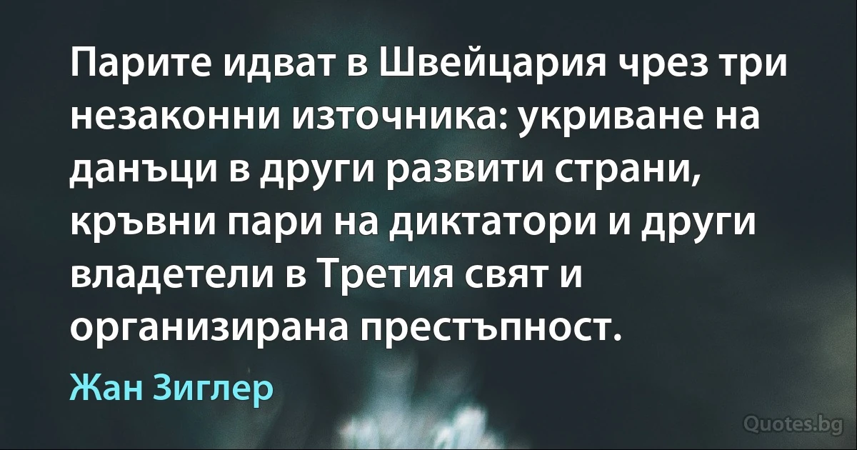 Парите идват в Швейцария чрез три незаконни източника: укриване на данъци в други развити страни, кръвни пари на диктатори и други владетели в Третия свят и организирана престъпност. (Жан Зиглер)