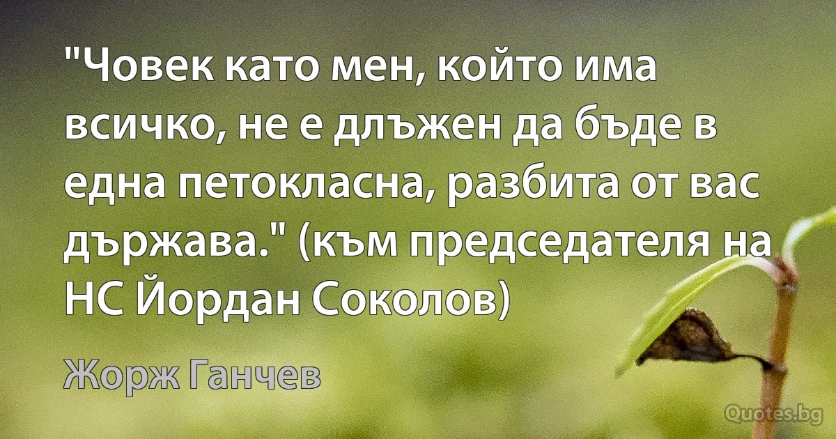 "Човек като мен, който има всичко, не е длъжен да бъде в една петокласна, разбита от вас държава." (към председателя на НС Йордан Соколов) (Жорж Ганчев)