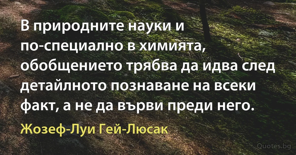 В природните науки и по-специално в химията, обобщението трябва да идва след детайлното познаване на всеки факт, а не да върви преди него. (Жозеф-Луи Гей-Люсак)