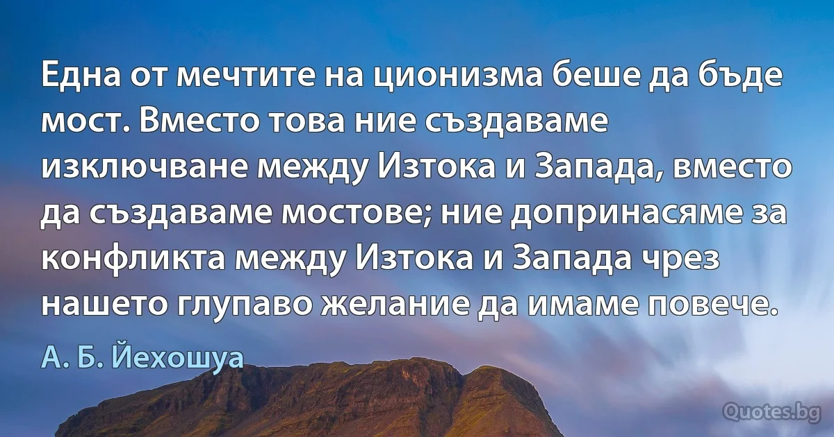 Една от мечтите на ционизма беше да бъде мост. Вместо това ние създаваме изключване между Изтока и Запада, вместо да създаваме мостове; ние допринасяме за конфликта между Изтока и Запада чрез нашето глупаво желание да имаме повече. (А. Б. Йехошуа)