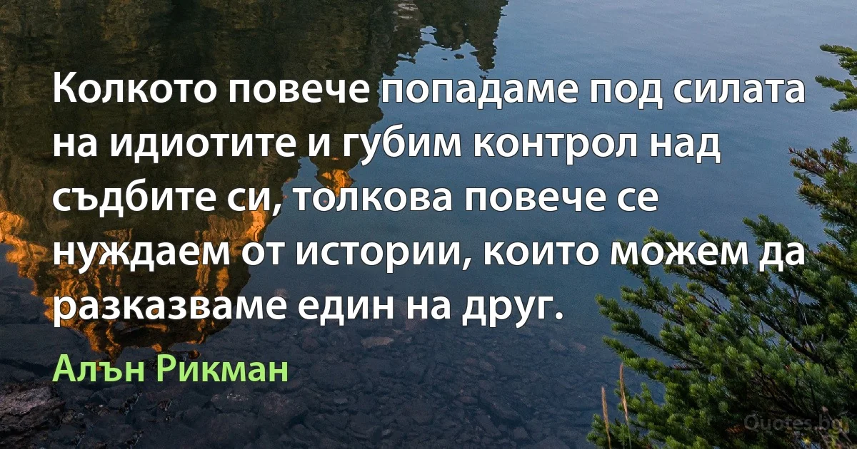 Колкото повече попадаме под силата на идиотите и губим контрол над съдбите си, толкова повече се нуждаем от истории, които можем да разказваме един на друг. (Алън Рикман)