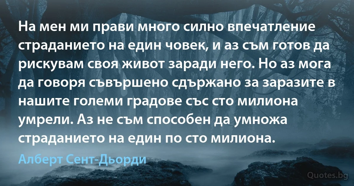 На мен ми прави много силно впечатление страданието на един човек, и аз съм готов да рискувам своя живот заради него. Но аз мога да говоря съвършено сдържано за заразите в нашите големи градове със сто милиона умрели. Аз не съм способен да умножа страданието на един по сто милиона. (Алберт Сент-Дьорди)