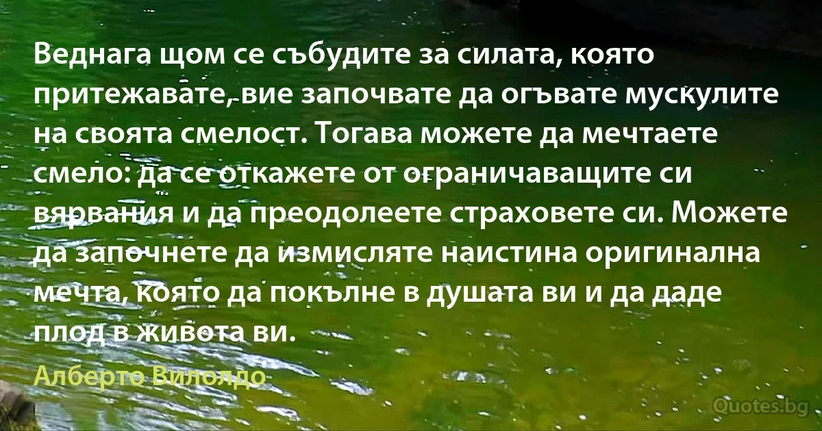 Веднага щом се събудите за силата, която притежавате, вие започвате да огъвате мускулите на своята смелост. Тогава можете да мечтаете смело: да се откажете от ограничаващите си вярвания и да преодолеете страховете си. Можете да започнете да измисляте наистина оригинална мечта, която да покълне в душата ви и да даде плод в живота ви. (Алберто Вилолдо)