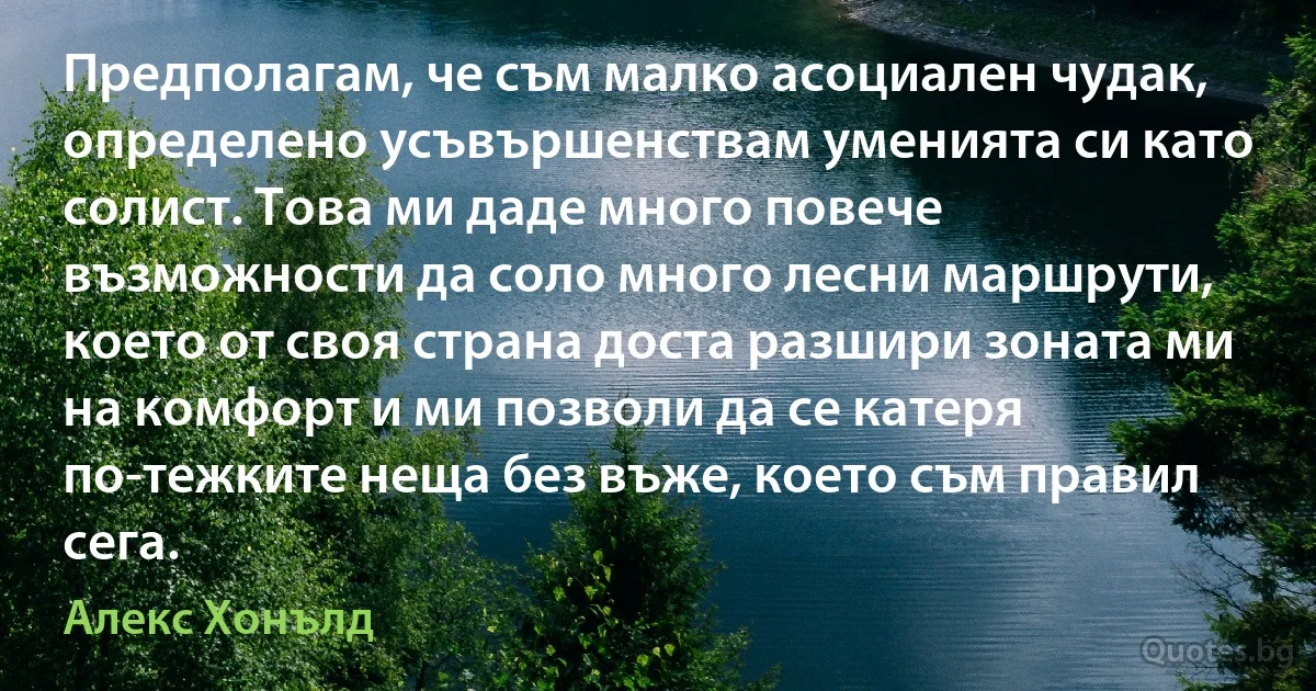 Предполагам, че съм малко асоциален чудак, определено усъвършенствам уменията си като солист. Това ми даде много повече възможности да соло много лесни маршрути, което от своя страна доста разшири зоната ми на комфорт и ми позволи да се катеря по-тежките неща без въже, което съм правил сега. (Алекс Хонълд)