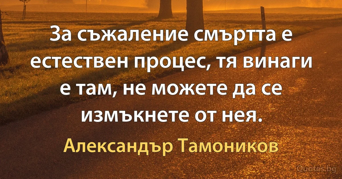 За съжаление смъртта е естествен процес, тя винаги е там, не можете да се измъкнете от нея. (Александър Тамоников)