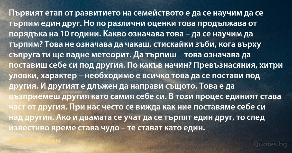 Първият етап от развитието на семейството е да се научим да се търпим един друг. Но по различни оценки това продължава от порядъка на 10 години. Какво означава това – да се научим да търпим? Това не означава да чакаш, стискайки зъби, кога върху съпруга ти ще падне метеорит. Да търпиш – това означава да поставиш себе си под другия. По какъв начин? Превъзнасяния, хитри уловки, характер – необходимо е всичко това да се постави под другия. И другият е длъжен да направи същото. Това е да възприемеш другия като самия себе си. В този процес единият става част от другия. При нас често се вижда как ние поставяме себе си над другия. Ако и двамата се учат да се търпят един друг, то след известнво време става чудо – те стават като един. (Алексей Юдин)