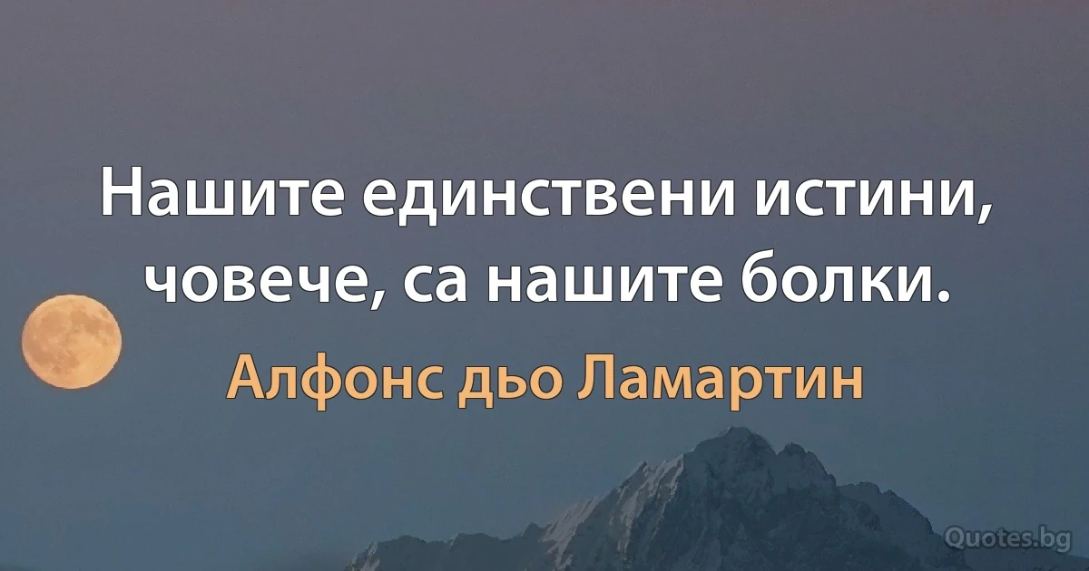 Нашите единствени истини, човече, са нашите болки. (Алфонс дьо Ламартин)