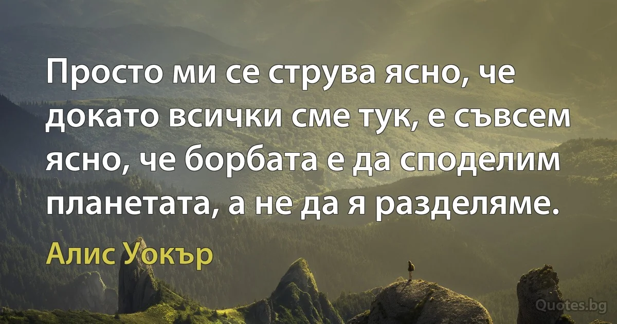 Просто ми се струва ясно, че докато всички сме тук, е съвсем ясно, че борбата е да споделим планетата, а не да я разделяме. (Алис Уокър)